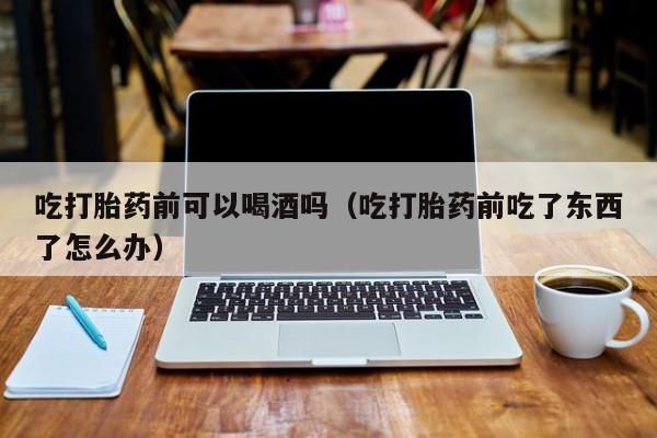 打胎药可以随意购买吗吃打胎药前可以喝酒吗（吃打胎药前吃了东西了怎么办）